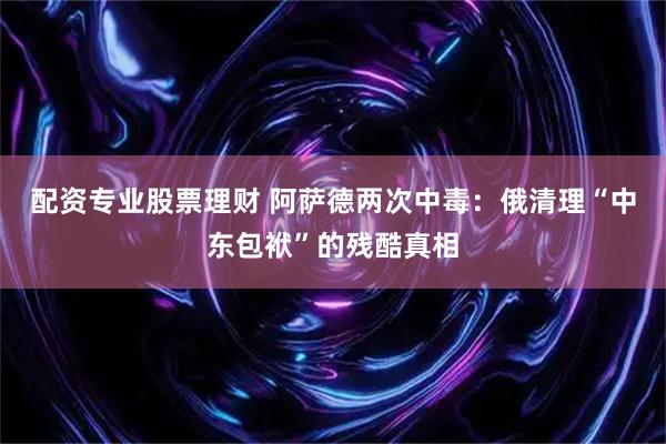 配资专业股票理财 阿萨德两次中毒：俄清理“中东包袱”的残酷真相