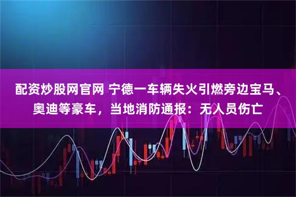 配资炒股网官网 宁德一车辆失火引燃旁边宝马、奥迪等豪车，当地消防通报：无人员伤亡