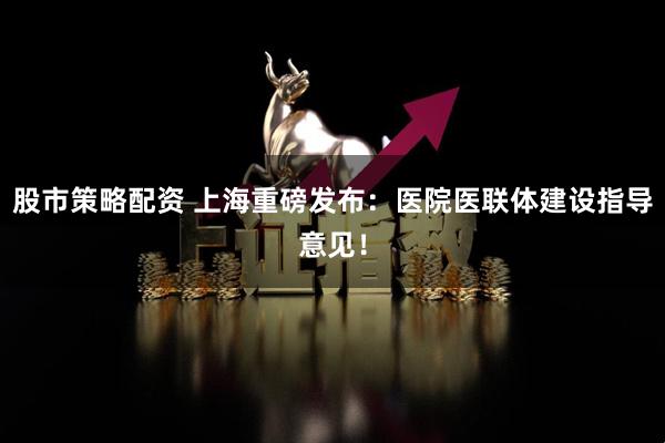 股市策略配资 上海重磅发布：医院医联体建设指导意见！