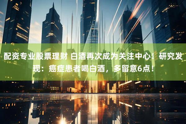 配资专业股票理财 白酒再次成为关注中心！研究发现：癌症患者喝白酒，多留意6点！