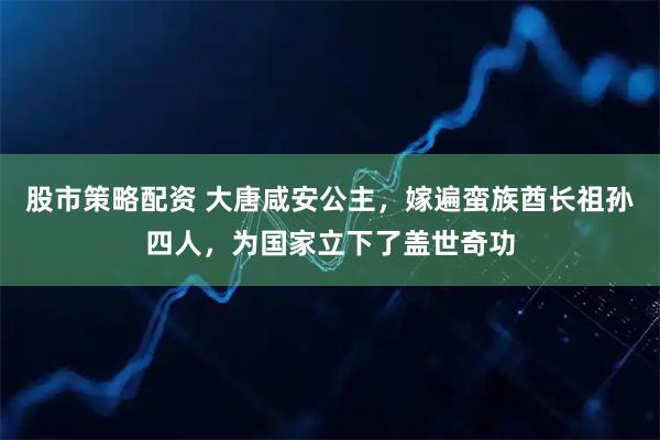 股市策略配资 大唐咸安公主，嫁遍蛮族酋长祖孙四人，为国家立下了盖世奇功