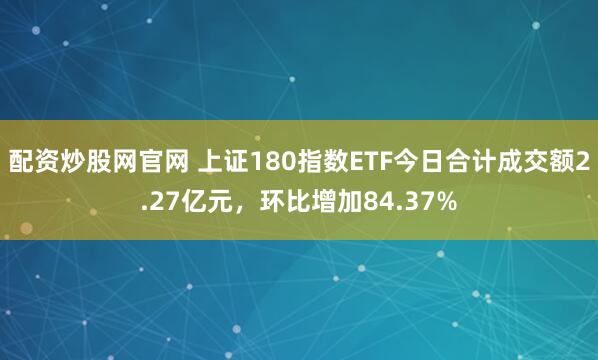 配资炒股网官网 上证180指数ETF今日合计成交额2.27亿元，环比增加84.37%