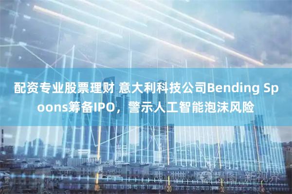 配资专业股票理财 意大利科技公司Bending Spoons筹备IPO，警示人工智能泡沫风险