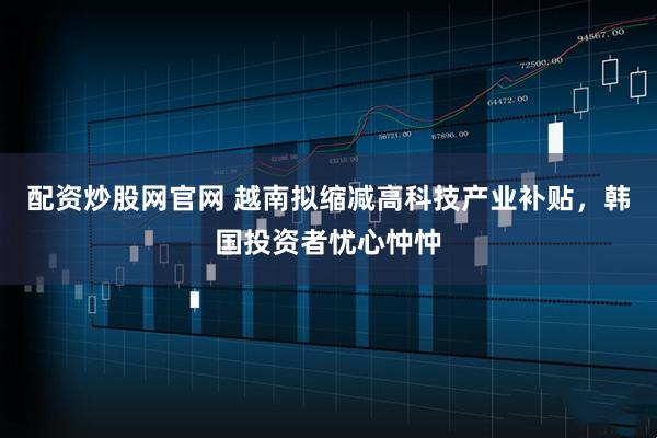 配资炒股网官网 越南拟缩减高科技产业补贴，韩国投资者忧心忡忡