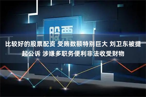 比较好的股票配资 受贿数额特别巨大 刘卫东被提起公诉 涉嫌多职务便利非法收受财物
