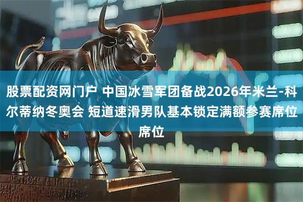 股票配资网门户 中国冰雪军团备战2026年米兰-科尔蒂纳冬奥会 短道速滑男队基本锁定满额参赛席位