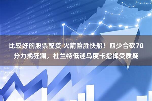 比较好的股票配资 火箭险胜快船！四少合砍70分力挽狂澜，杜兰特低迷乌度卡指挥受质疑