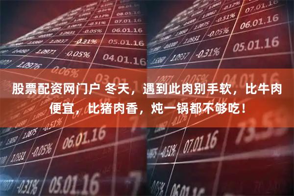 股票配资网门户 冬天，遇到此肉别手软，比牛肉便宜，比猪肉香，炖一锅都不够吃！