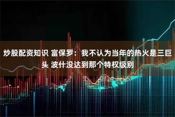 炒股配资知识 富保罗：我不认为当年的热火是三巨头 波什没达到那个特权级别