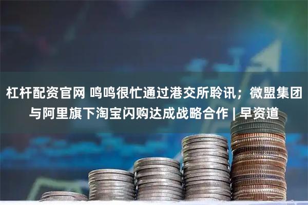 杠杆配资官网 鸣鸣很忙通过港交所聆讯；微盟集团与阿里旗下淘宝闪购达成战略合作 | 早资道