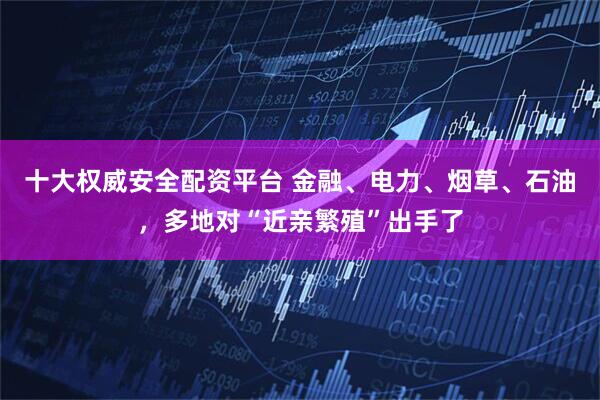 十大权威安全配资平台 金融、电力、烟草、石油，多地对“近亲繁殖”出手了