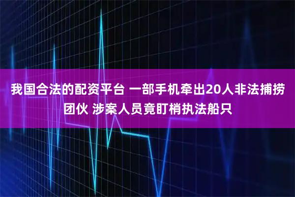 我国合法的配资平台 一部手机牵出20人非法捕捞团伙 涉案人员竟盯梢执法船只