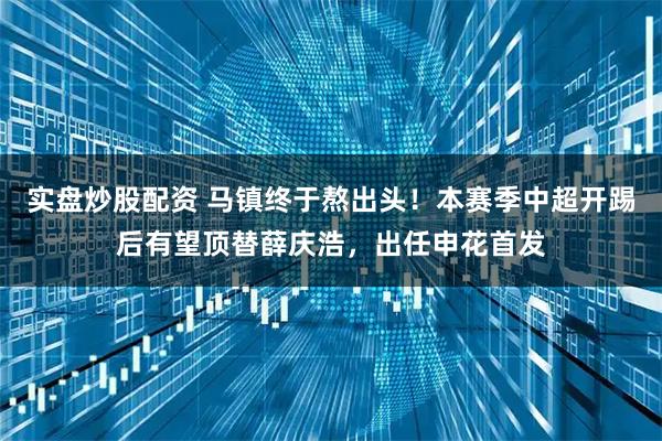 实盘炒股配资 马镇终于熬出头！本赛季中超开踢后有望顶替薛庆浩，出任申花首发
