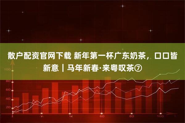 散户配资官网下载 新年第一杯广东奶茶，口口皆新意｜马年新春·来粤叹茶⑦