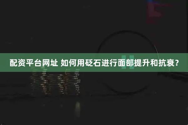 配资平台网址 如何用砭石进行面部提升和抗衰？