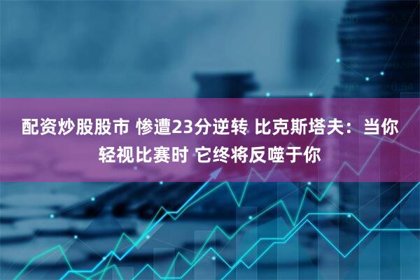 配资炒股股市 惨遭23分逆转 比克斯塔夫：当你轻视比赛时 它终将反噬于你