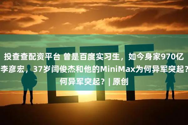 投查查配资平台 曾是百度实习生，如今身家970亿，力压李彦宏，37岁闫俊杰和他的MiniMax为何异军突起？| 原创