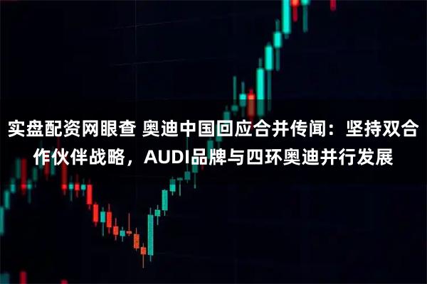 实盘配资网眼查 奥迪中国回应合并传闻：坚持双合作伙伴战略，AUDI品牌与四环奥迪并行发展